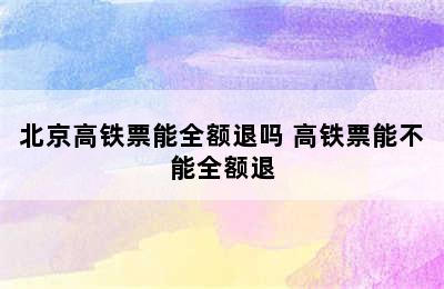 北京高铁票能全额退吗 高铁票能不能全额退